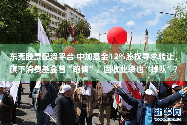 东莞股票配资平台 中加基金12%股权寻求转让，旗下消费基金曾“跑偏”，固收业绩也“掉队”？