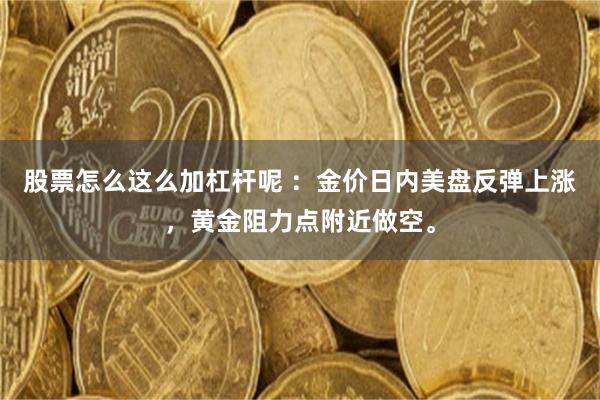 股票怎么这么加杠杆呢 :金价日内美盘反弹上涨,黄金阻力点附近做空。