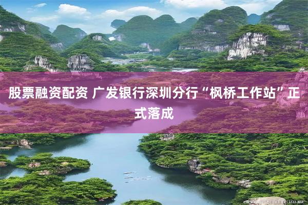 股票融资配资 广发银行深圳分行“枫桥工作站”正式落成