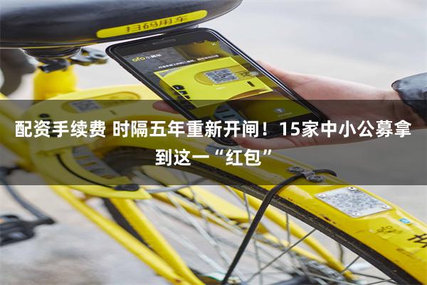 配资手续费 时隔五年重新开闸！15家中小公募拿到这一“红包”