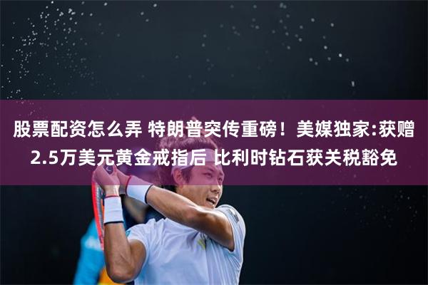 股票配资怎么弄 特朗普突传重磅！美媒独家:获赠2.5万美元黄金戒指后 比利时钻石获关税豁免