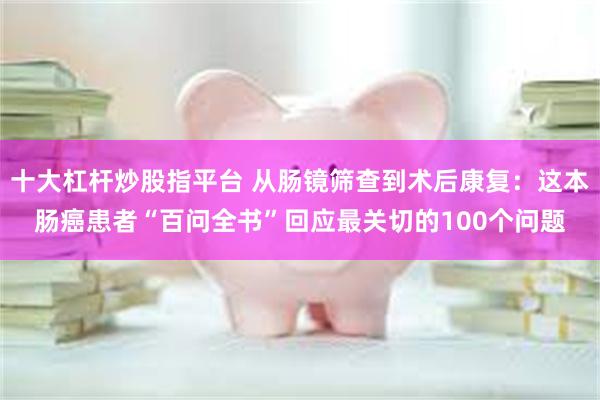 十大杠杆炒股指平台 从肠镜筛查到术后康复：这本肠癌患者“百问全书”回应最关切的100个问题