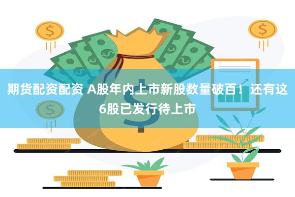 期货配资配资 A股年内上市新股数量破百！还有这6股已发行待上市