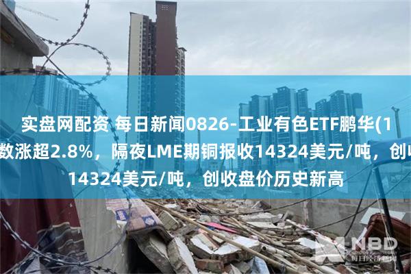 实盘网配资 每日新闻0826-工业有色ETF鹏华(159162)标的指数涨超2.8%，隔夜LME期铜报收14324美元/吨，创收盘价历史新高
