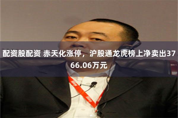 配资股配资 赤天化涨停，沪股通龙虎榜上净卖出3766.06万元