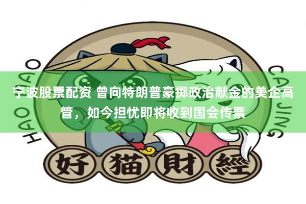 宁波股票配资 曾向特朗普豪掷政治献金的美企高管，如今担忧即将收到国会传票