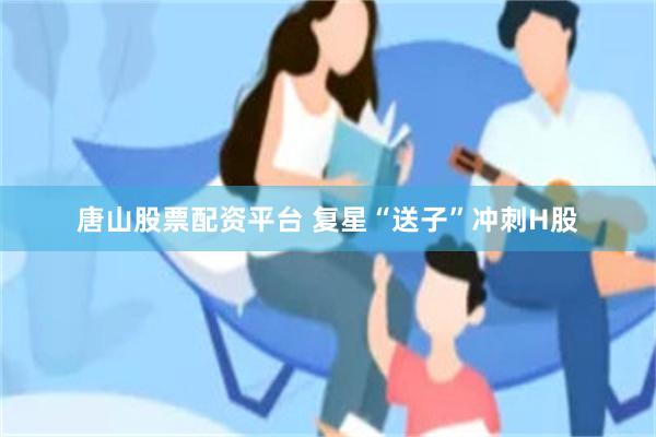 唐山股票配资平台 复星“送子”冲刺H股