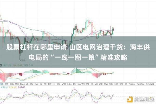 股票杠杆在哪里申请 山区电网治理干货：海丰供电局的“一线一图一策”精准攻略