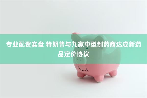 专业配资实盘 特朗普与九家中型制药商达成新药品定价协议