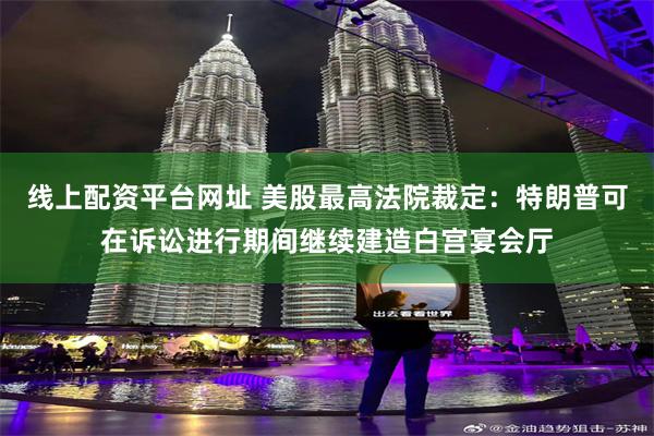 线上配资平台网址 美股最高法院裁定：特朗普可在诉讼进行期间继续建造白宫宴会厅