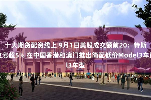 十大期货配资线上 9月1日美股成交额前20：特斯拉涨超5% 在中国香港和澳门推出简配低价Model3车型