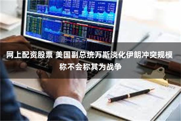 网上配资股票 美国副总统万斯淡化伊朗冲突规模 称不会称其为战争