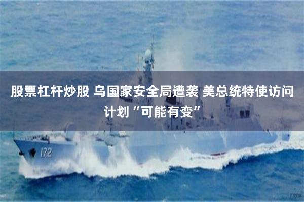 股票杠杆炒股 乌国家安全局遭袭 美总统特使访问计划“可能有变”