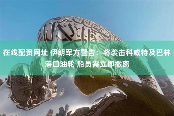 在线配资网址 伊朗军方警告：将袭击科威特及巴林港口油轮 船员需立即撤离