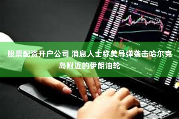 股票配资开户公司 消息人士称美导弹袭击哈尔克岛附近的伊朗油轮