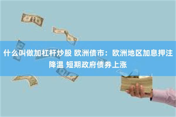 什么叫做加杠杆炒股 欧洲债市：欧洲地区加息押注降温 短期政府债券上涨