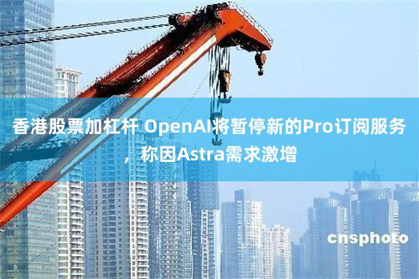 香港股票加杠杆 OpenAI将暂停新的Pro订阅服务，称因Astra需求激增