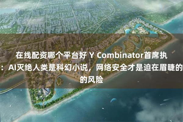 在线配资哪个平台好 Y Combinator首席执行官：AI灭绝人类是科幻小说，网络安全才是迫在眉睫的风险