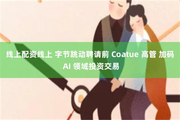 线上配资线上 字节跳动聘请前 Coatue 高管 加码 AI 领域投资交易