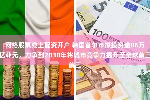 网络股票线上配资开户 韩国首尔市拟投资逾86万亿韩元，力争到2030年将城市竞争力提升至全球前三