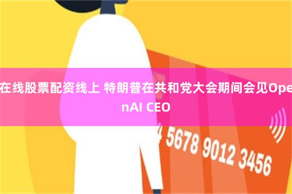 在线股票配资线上 特朗普在共和党大会期间会见OpenAI CEO