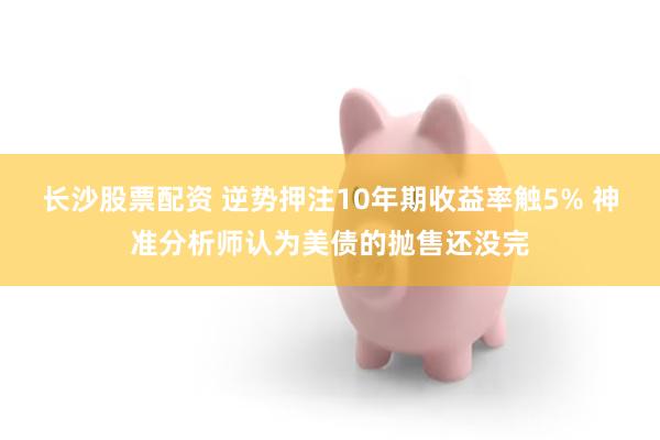 长沙股票配资 逆势押注10年期收益率触5% 神准分析师认为美债的抛售还没完