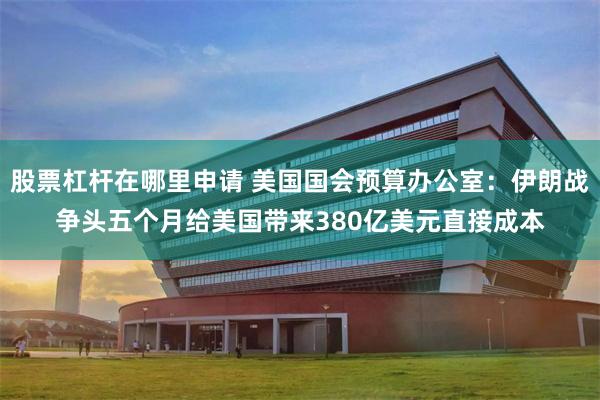 股票杠杆在哪里申请 美国国会预算办公室：伊朗战争头五个月给美国带来380亿美元直接成本