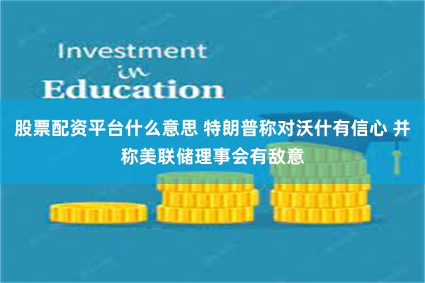 股票配资平台什么意思 特朗普称对沃什有信心 并称美联储理事会有敌意
