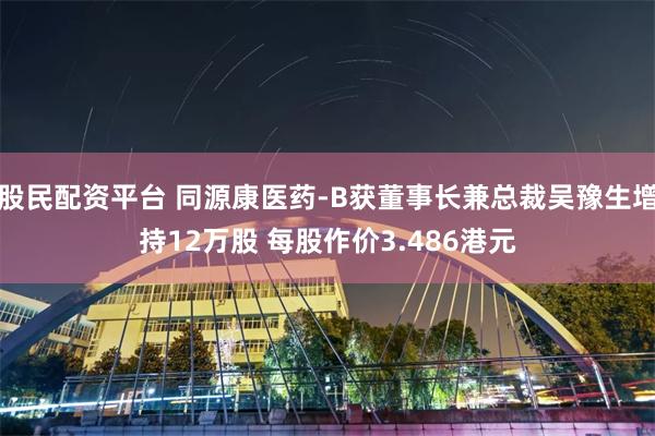 股民配资平台 同源康医药-B获董事长兼总裁吴豫生增持12万股 每股作价3.486港元
