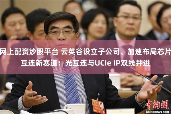 网上配资炒股平台 云英谷设立子公司、加速布局芯片互连新赛道：光互连与UCIe IP双线并进