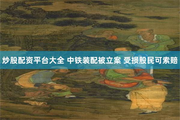炒股配资平台大全 中铁装配被立案 受损股民可索赔