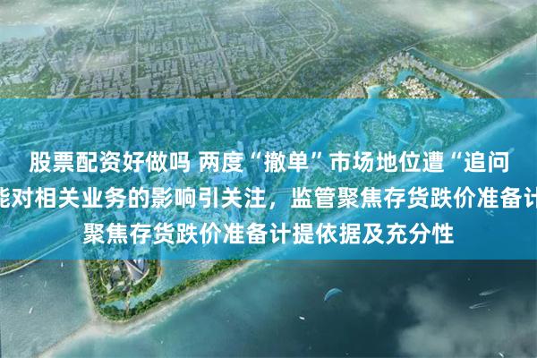 股票配资好做吗 两度“撤单”市场地位遭“追问”，限制新增产能对相关业务的影响引关注，监管聚焦存货跌价准备计提依据及充分性