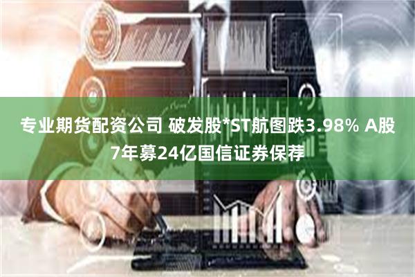 专业期货配资公司 破发股*ST航图跌3.98% A股7年募24亿国信证券保荐