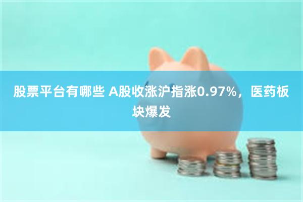 股票平台有哪些 A股收涨沪指涨0.97%,医药板块爆发