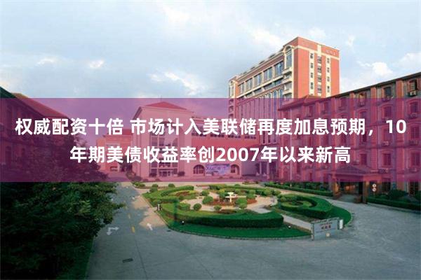 权威配资十倍 市场计入美联储再度加息预期，10年期美债收益率创2007年以来新高