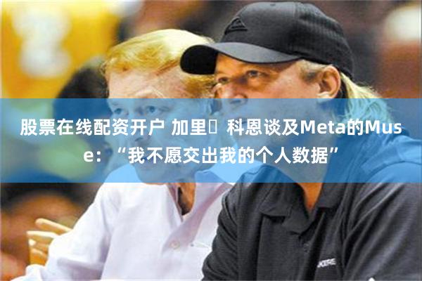 股票在线配资开户 加里・科恩谈及Meta的Muse：“我不愿交出我的个人数据”