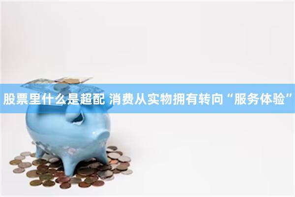 股票里什么是超配 消费从实物拥有转向“服务体验”