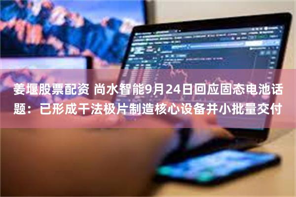 姜堰股票配资 尚水智能9月24日回应固态电池话题：已形成干法极片制造核心设备并小批量交付