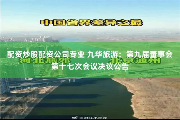 配资炒股配资公司专业 九华旅游：第九届董事会第十七次会议决议公告