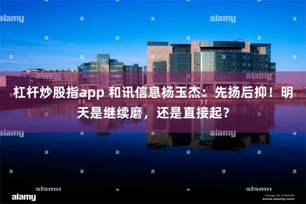 杠杆炒股指app 和讯信息杨玉杰：先扬后抑！明天是继续磨，还是直接起？