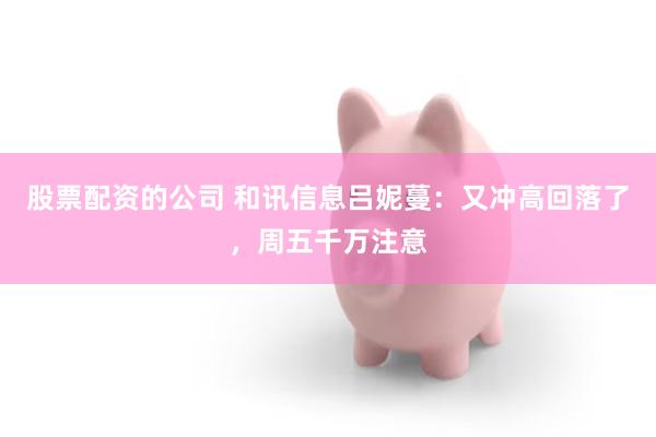 股票配资的公司 和讯信息吕妮蔓：又冲高回落了，周五千万注意