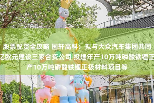 股票配资全攻略 国轩高科：拟与大众汽车集团共同投资约32.22亿欧元建设三家合资公司 投建年产10万吨磷酸铁锂正极材料项目等