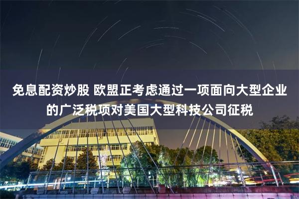 免息配资炒股 欧盟正考虑通过一项面向大型企业的广泛税项对美国大型科技公司征税