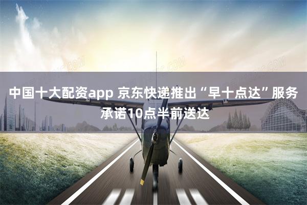 中国十大配资app 京东快递推出“早十点达”服务 承诺10点半前送达