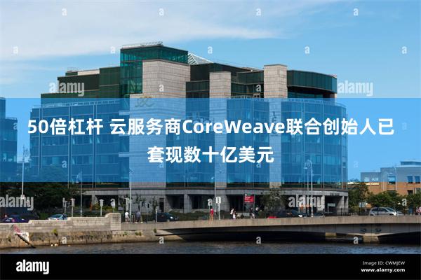 50倍杠杆 云服务商CoreWeave联合创始人已套现数十亿美元