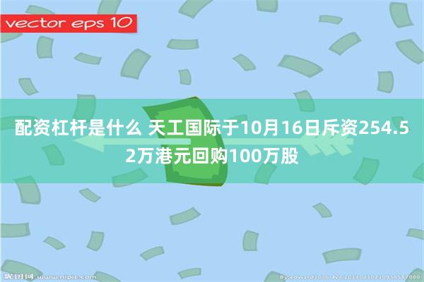 配资杠杆是什么 天工国际于10月16日斥资254.52万港元回购100万股