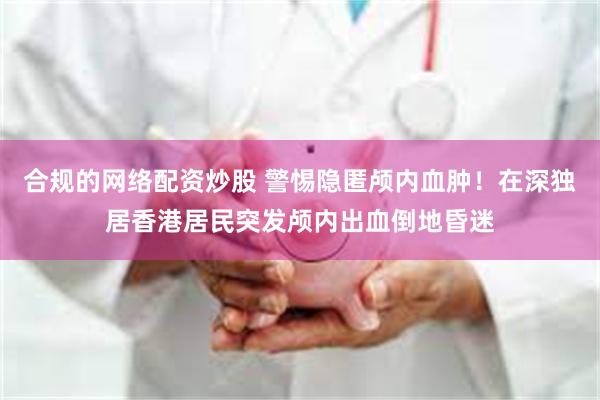 合规的网络配资炒股 警惕隐匿颅内血肿！在深独居香港居民突发颅内出血倒地昏迷