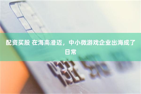 配资买股 在海南澄迈，中小微游戏企业出海成了日常
