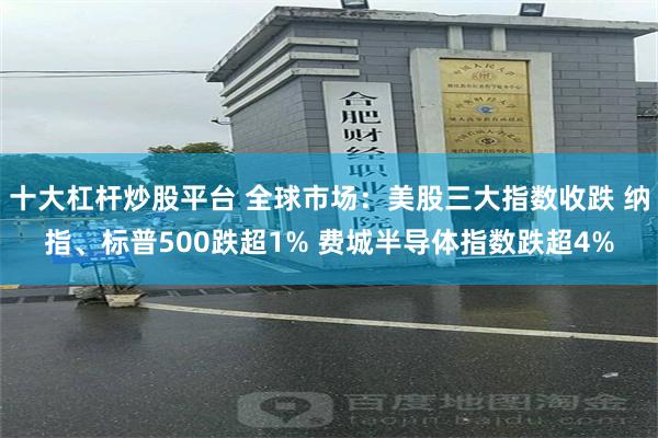 十大杠杆炒股平台 全球市场：美股三大指数收跌 纳指、标普500跌超1% 费城半导体指数跌超4%