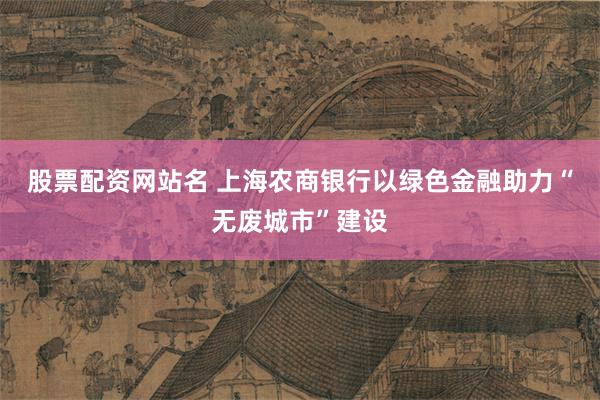 股票配资网站名 上海农商银行以绿色金融助力“无废城市”建设